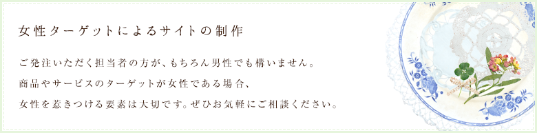 女性ターゲットによるサイトの制作｜ご発注いただく担当者の方が、もちろん男性でも構いません。商品やサービスのターゲットが女性である場合、女性を惹きつける要素は大切です。ぜひお気軽にご相談ください。