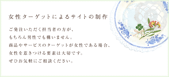 女性ターゲットによるサイトの制作｜ご発注いただく担当者の方が、もちろん男性でも構いません。商品やサービスのターゲットが女性である場合、女性を惹きつける要素は大切です。ぜひお気軽にご相談ください。